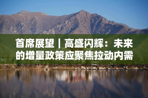 首席展望｜高盛闪辉：未来的增量政策应聚焦拉动内需，更多关注进一步兜底社保