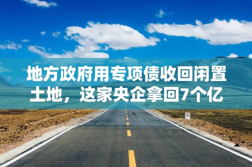 地方政府用专项债收回闲置土地，这家央企拿回7个亿