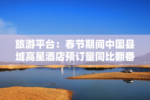 旅游平台：春节期间中国县域高星酒店预订量同比翻番