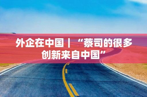 外企在中国｜“蔡司的很多创新来自中国”
