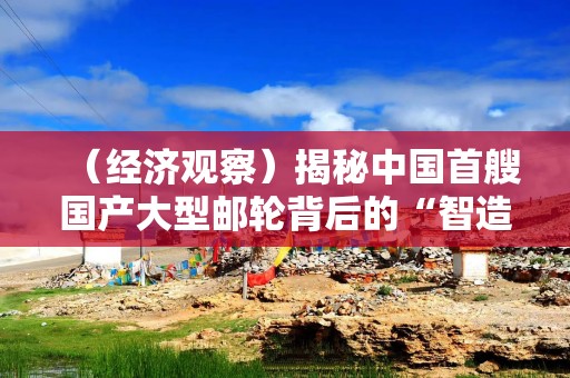 （经济观察）揭秘中国首艘国产大型邮轮背后的“智造”力量
