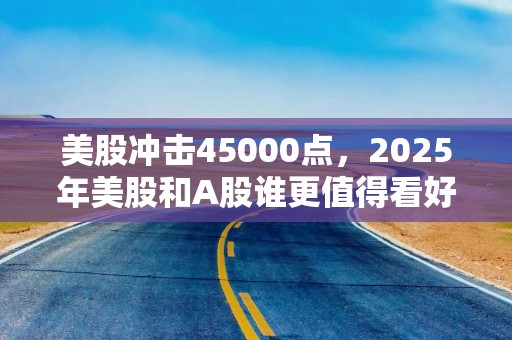 美股冲击45000点，2025年美股和A股谁更值得看好？