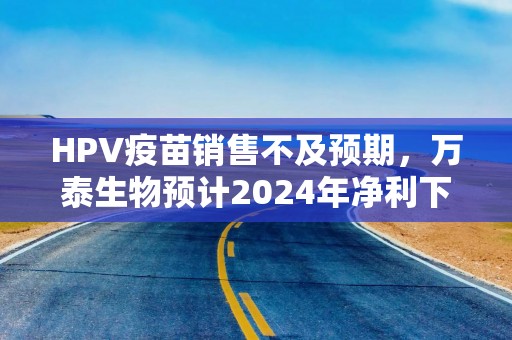 HPV疫苗销售不及预期，万泰生物预计2024年净利下滑九成
