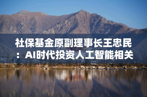 社保基金原副理事长王忠民：AI时代投资人工智能相关ETF成为市场新选择，建议投资踩准时代节奏