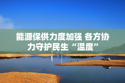 能源保供力度加强 各方协力守护民生“温度”