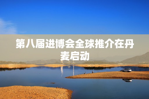 第八届进博会全球推介在丹麦启动