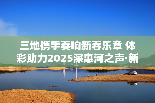 三地携手奏响新春乐章 体彩助力2025深惠河之声·新春音乐会举办