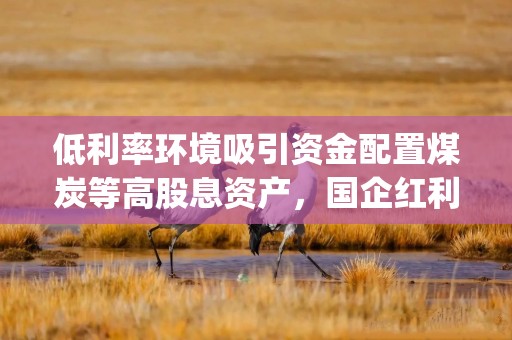 低利率环境吸引资金配置煤炭等高股息资产，国企红利ETF(159515)上涨1.23%，晋控煤业涨超8%