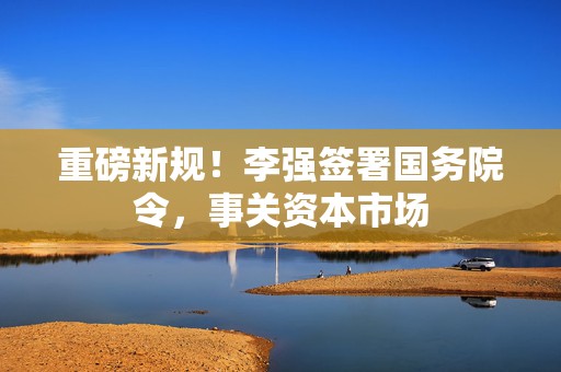 重磅新规！李强签署国务院令，事关资本市场