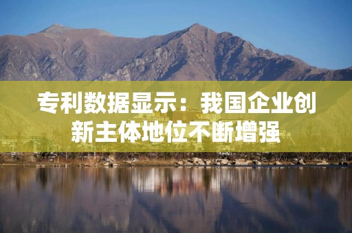 专利数据显示：我国企业创新主体地位不断增强