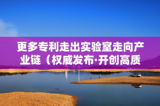 更多专利走出实验室走向产业链（权威发布·开创高质量发展新局面）
