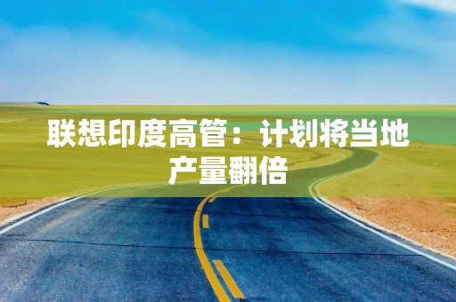 联想印度高管：计划将当地产量翻倍