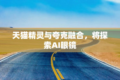 天猫精灵与夸克融合，将探索AI眼镜