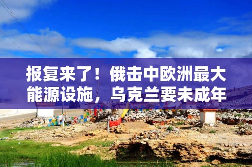 报复来了！俄击中欧洲最大能源设施，乌克兰要未成年人上战场？
