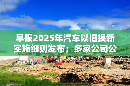 早报2025年汽车以旧换新实施细则发布；多家公司公告可能被实施退市风险警示