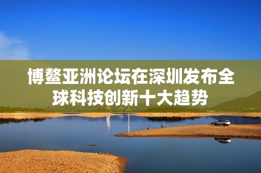博鳌亚洲论坛在深圳发布全球科技创新十大趋势