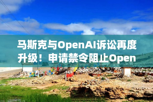 马斯克与OpenAI诉讼再度升级！申请禁令阻止OpenAI转向营利化