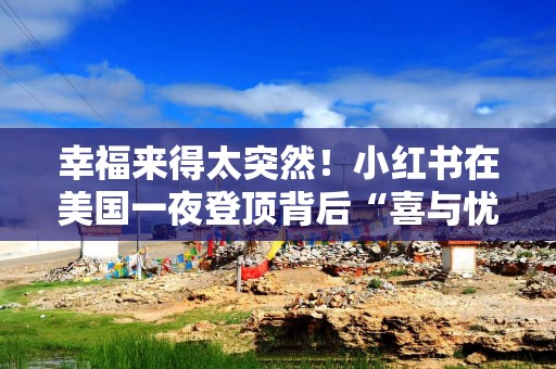 幸福来得太突然！小红书在美国一夜登顶背后“喜与忧”