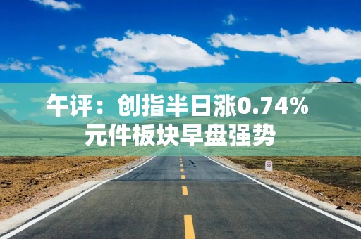 午评：创指半日涨0.74% 元件板块早盘强势