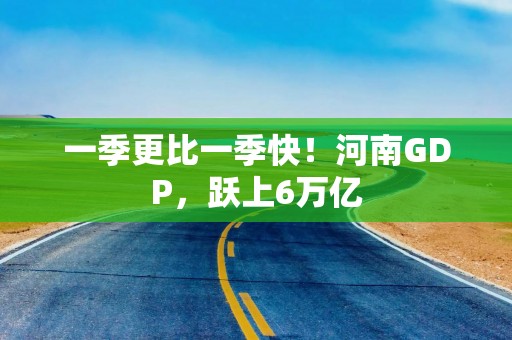 一季更比一季快！河南GDP，跃上6万亿