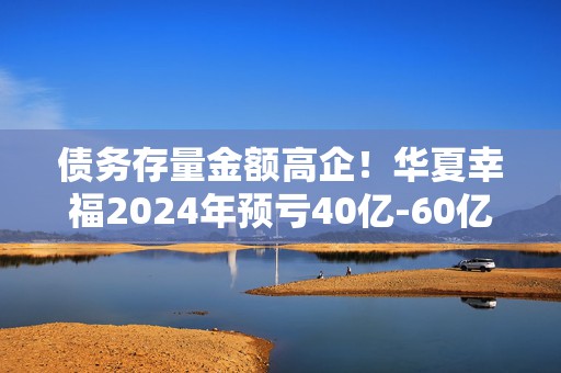 债务存量金额高企！华夏幸福2024年预亏40亿-60亿元