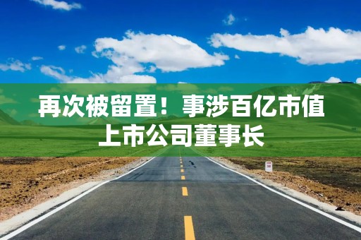 再次被留置！事涉百亿市值上市公司董事长