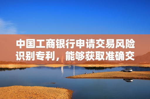 中国工商银行申请交易风险识别专利，能够获取准确交易风险类别