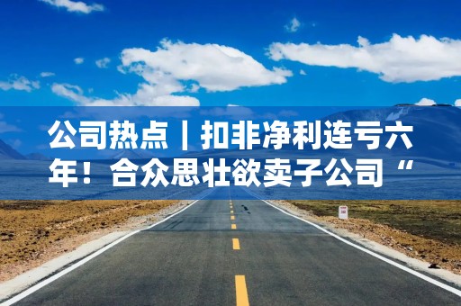 公司热点｜扣非净利连亏六年！合众思壮欲卖子公司“回血”，虚构业务遭处罚