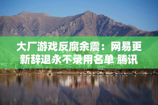 大厂游戏反腐余震：网易更新辞退永不录用名单 腾讯IEG天美工作室4人被查处