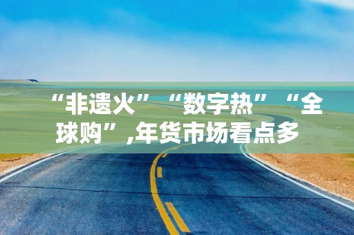 “非遗火”“数字热”“全球购”,年货市场看点多
