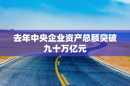 去年中央企业资产总额突破九十万亿元