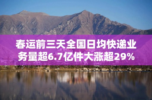 春运前三天全国日均快递业务量超6.7亿件大涨超29%