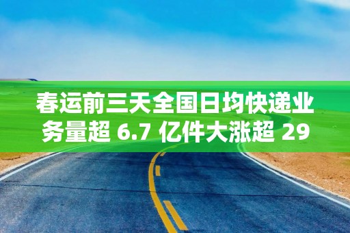 春运前三天全国日均快递业务量超 6.7 亿件大涨超 29%