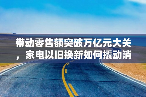 带动零售额突破万亿元大关，家电以旧换新如何撬动消费新增长？
