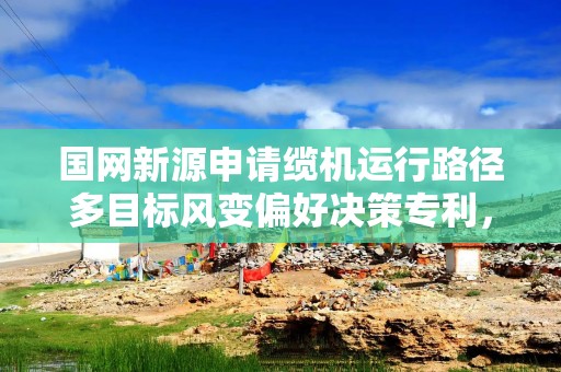 国网新源申请缆机运行路径多目标风变偏好决策专利，使路径优化结果更严谨准确