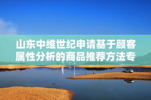 山东中维世纪申请基于顾客属性分析的商品推荐方法专利，实现商品精准推荐