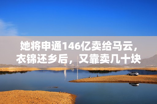 她将申通146亿卖给马云，衣锦还乡后，又靠卖几十块的雨伞再挣百亿