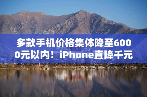 多款手机价格集体降至6000元以内！iPhone直降千元，你准备换新机了吗？