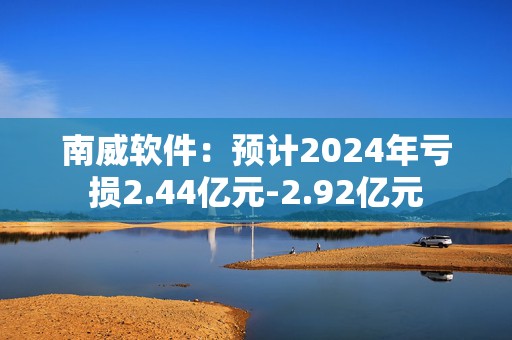 南威软件：预计2024年亏损2.44亿元-2.92亿元