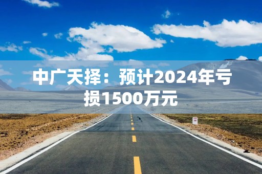 中广天择：预计2024年亏损1500万元