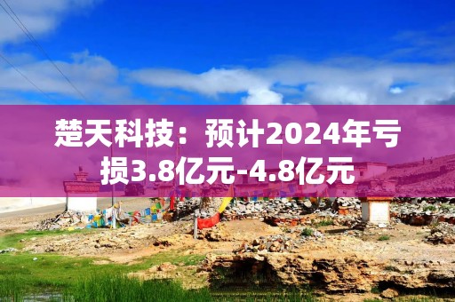 楚天科技：预计2024年亏损3.8亿元-4.8亿元