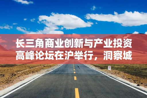 长三角商业创新与产业投资高峰论坛在沪举行，洞察城市商业文化