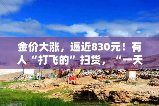 金价大涨，逼近830元！有人“打飞的”扫货，“一天销售两三公斤”！今年还会涨吗？
