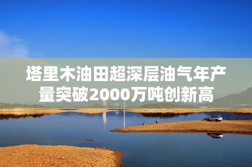 塔里木油田超深层油气年产量突破2000万吨创新高