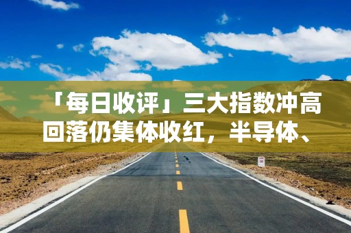 「每日收评」三大指数冲高回落仍集体收红，半导体、PCB概念联袂爆发，小红书概念股分歧加剧