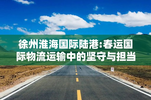 徐州淮海国际陆港:春运国际物流运输中的坚守与担当
