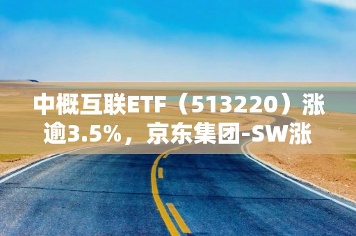 中概互联ETF（513220）涨逾3.5%，京东集团-SW涨超7%，机构：春节前后港股行情有望再次震荡向上