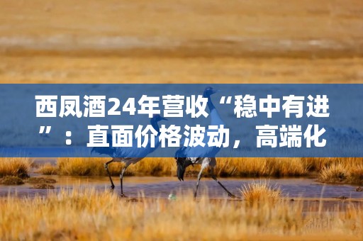 西凤酒24年营收“稳中有进”：直面价格波动，高端化、全国化不足；200亿目标待考
