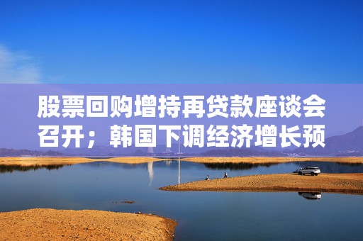 股票回购增持再贷款座谈会召开；韩国下调经济增长预期丨金融早参
