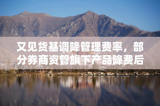 又见货基调降管理费率，部分券商资管旗下产品降费后又回调，速看！